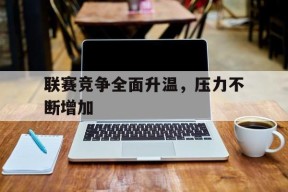 赛前预测_关于联赛竞争全面升温，压力不断增加的信息